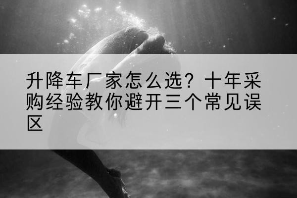 汤阴升降车厂家-怎么选？十年采购经验教你避开三个常见误区