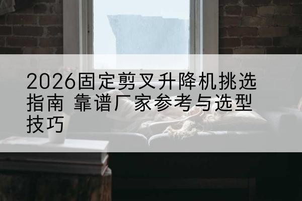 汤阴固定剪叉升降机厂家推荐-2026固定剪叉升降机挑选指南 靠谱厂家参考与选型技巧