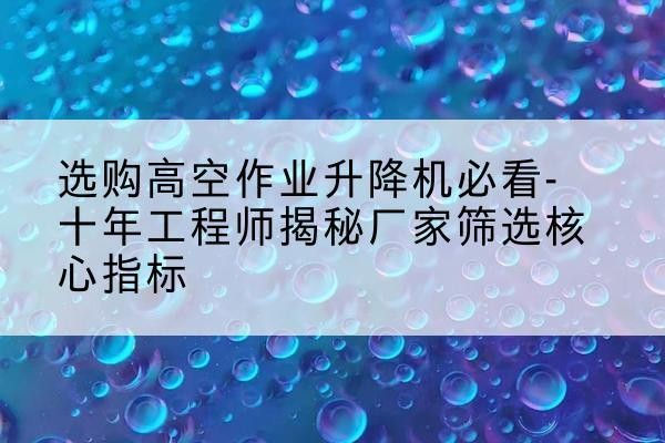 汤阴高空作业升降机厂家推荐-选购高空作业升降机必看-十年工程师揭秘厂家筛选核心指标