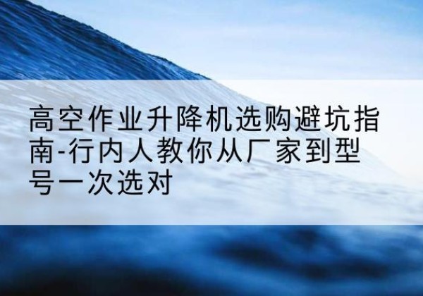 汤阴升降平台厂家-高空作业升降机选购避坑指南-行内人教你从厂家到型号一次选对