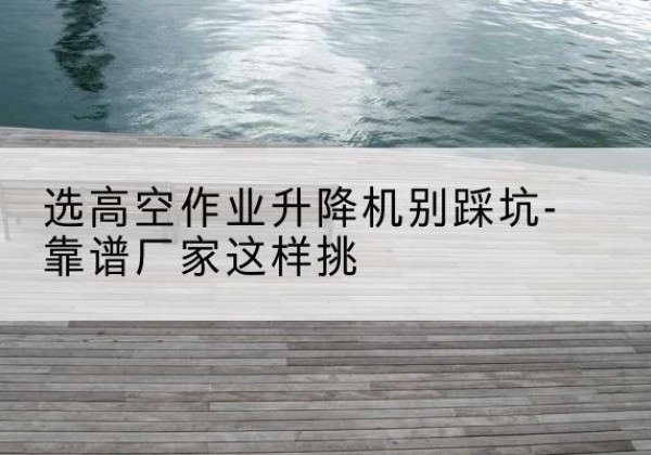 汤阴剪叉式升降机厂家-选高空作业升降机别踩坑-靠谱厂家这样挑