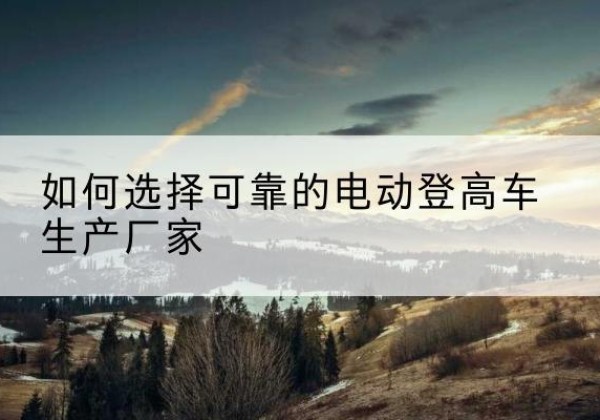 汤阴电动登高车厂家-如何选择可靠的电动登高车生产厂家