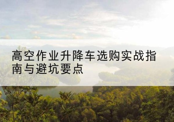 汤阴升降车怎么选-高空作业升降车选购实战指南与避坑要点