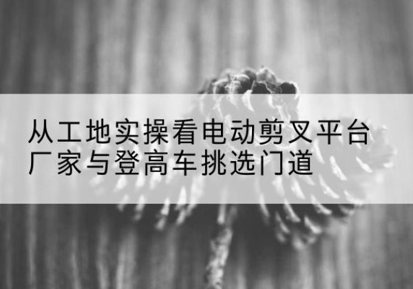 汤阴电动剪叉升降平台厂家-从工地实操看电动剪叉平台厂家与登高车挑选门道