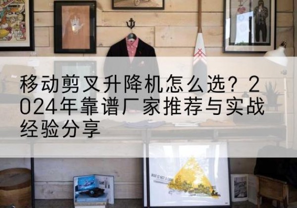汤阴升降平台厂家推荐-移动剪叉升降机怎么选？2024年靠谱厂家推荐与实战经验分享