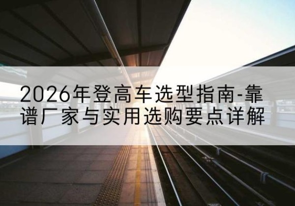汤阴登高车厂家推荐-2026年登高车选型指南-靠谱厂家与实用选购要点详解